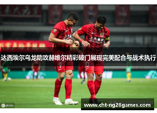 达西埃尔乌龙助攻赫维尔精彩破门展现完美配合与战术执行 达西埃尔乌龙助攻赫维尔精彩破门展现完美配合与战术执行