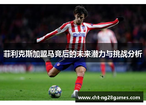 菲利克斯加盟马竞后的未来潜力与挑战分析