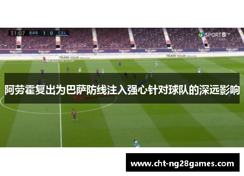 阿劳霍复出为巴萨防线注入强心针对球队的深远影响
