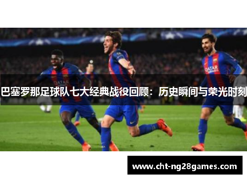 巴塞罗那足球队七大经典战役回顾：历史瞬间与荣光时刻