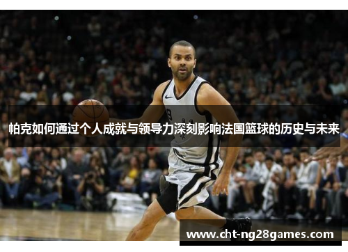 帕克如何通过个人成就与领导力深刻影响法国篮球的历史与未来 帕克如何通过个人成就与领导力深刻影响法国篮球的历史与未来