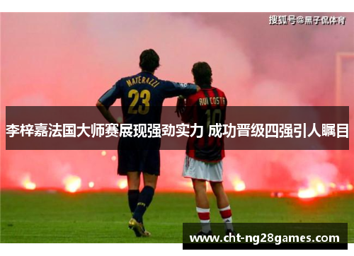 李梓嘉法国大师赛展现强劲实力 成功晋级四强引人瞩目 李梓嘉法国大师赛展现强劲实力 成功晋级四强引人瞩目